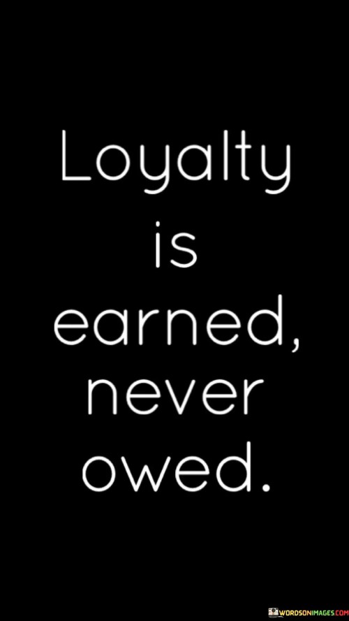 This quote defines loyalty. "Loyalty is earned" alludes to trust-building. "Never owed" implies responsibility. It emphasizes that true loyalty is a result of consistent actions and mutual respect, highlighting that it cannot be demanded but must be cultivated through genuine connections and demonstrated reliability.

Genuine loyalty derives from mutual trust. "Loyalty is earned" signifies trust-building. "Never owed" conveys responsibility. The quote champions the idea that loyalty is a two-way street, emphasizing the importance of reciprocal trust and dedication in relationships, whether personal or professional.

Ultimately, the quote champions authentic connections. It underscores the value of trustworthiness. By promoting the idea that loyalty is a product of sincere efforts and shared experiences, individuals are encouraged to prioritize meaningful interactions and foster relationships built on respect, reliability, and genuine care.