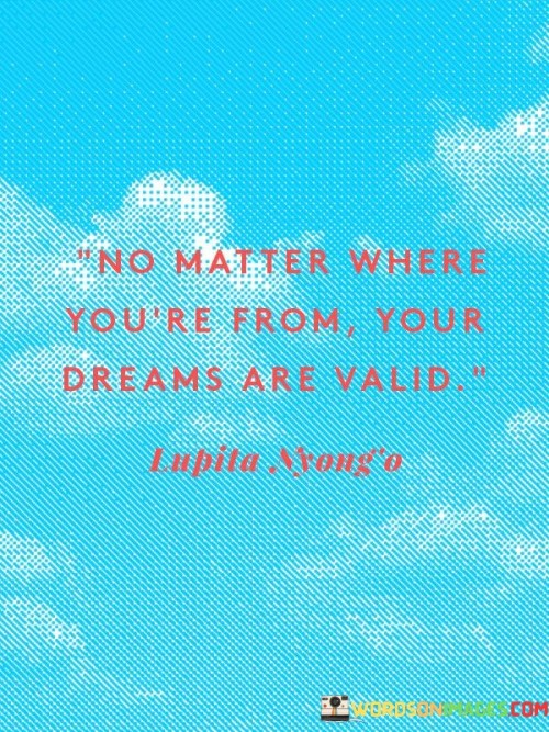 This quote promotes the universality of dreams. "No matter where you're from" emphasizes diversity. "Your dreams are valid" asserts their significance. It conveys the idea that individual aspirations transcend cultural and geographical boundaries, inspiring individuals to pursue their ambitions regardless of their background or circumstances.

Dreams transcend borders. "No matter where you're from" acknowledges diversity. "Your dreams are valid" signifies their universal worth. The quote champions the belief that everyone, regardless of origin, deserves the opportunity to pursue their aspirations and strive for success and fulfillment.

Ultimately, the quote champions inclusivity. It underscores the value of individual potential. By asserting that dreams are valid irrespective of one's origin, it encourages individuals to break free from limiting beliefs, embrace their aspirations, and work towards achieving their goals with confidence and determination.