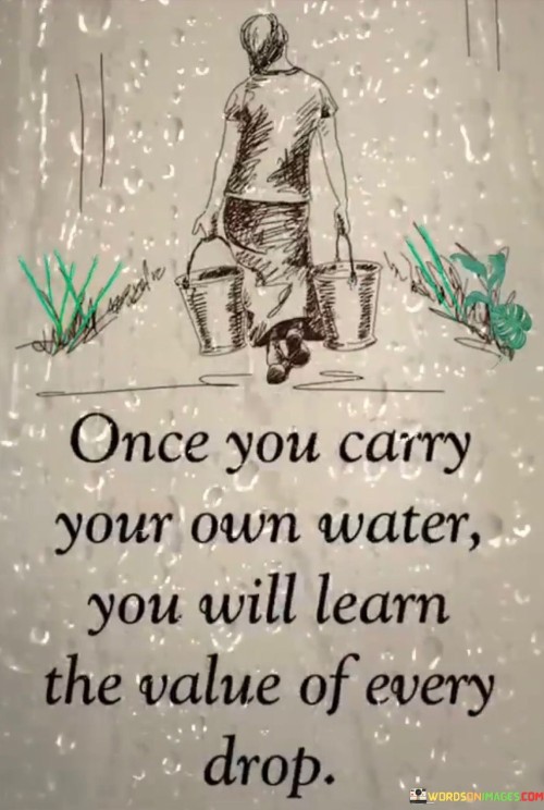 This quote conveys self-sufficiency's lesson. "Once you carry your own water" alludes to independence. "You will value every drop" signifies appreciation. It implies that experiencing personal effort and responsibility enhances the understanding of the worth and significance of even the smallest contributions and resources.

Independence fosters appreciation. "Once you carry your own water" denotes autonomy. "You will value every drop" suggests heightened recognition. The quote champions the idea that self-reliance deepens one's appreciation for the resources and efforts required to sustain oneself and others.

Ultimately, the quote underscores the connection between effort and appreciation. It highlights gratitude's foundation. By promoting the notion that personal responsibility leads to a more profound understanding of the value of resources, individuals are encouraged to cultivate a greater sense of gratitude and mindfulness in their actions and interactions.