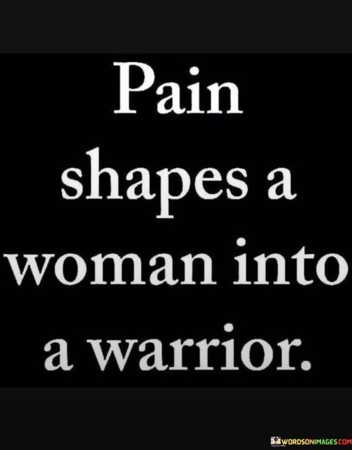 The quote "Pain shapes a woman into a warrior" conveys the transformative power of hardships and challenges in a woman's life. It suggests that enduring difficult and painful experiences can lead to inner strength and resilience, much like a warrior who hones their skills through battles. As women face trials, whether they be emotional, physical, or mental, they learn to navigate and confront these adversities, ultimately molding them into stronger individuals.

This quote highlights the empowerment that can emerge from overcoming pain. It acknowledges that facing and embracing one's struggles can be a catalyst for personal growth and self-discovery. By transforming pain into a driving force, women can harness their inner strength to face future obstacles with courage and determination.

Additionally, the quote underscores the idea that women's experiences are not defined solely by suffering but by their capacity to rise above it. It celebrates the resilience and tenacity displayed by women who have endured pain, acknowledging their ability to evolve into warriors, standing tall and unyielding in the face of life's challenges. Overall, the quote serves as an inspiring reminder of the strength that can be found within women, forged through the crucible of pain.