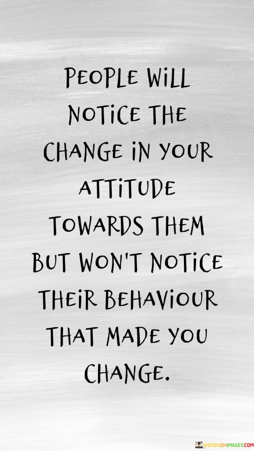 This quote reveals perception's imbalance. "People will notice the change in your attitude towards them" emphasizes shifts. "But won't notice their behavior that made you change" highlights unawareness. It suggests that individuals often recognize changes in how they're treated, yet may overlook their own actions that led to those changes.

Perception reveals biases. "People will notice the change in your attitude towards them" indicates shifts in treatment. "But won't notice their behavior that made you change" suggests biases. The quote underscores the human tendency to focus on one's own perspective, overlooking the potential impact of their actions on others.

Ultimately, the quote champions self-awareness and empathy. It underscores the power of perception. By shedding light on the disconnect between our awareness of change and the understanding of its origins, individuals are prompted to consider their behavior's influence on relationships and cultivate greater empathy and awareness of others' experiences.