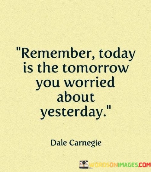 This quote addresses worry's cycle. "Remember today is the tomorrow" highlights the passage of time. "You worried about yesterday" emphasizes concern. It suggests that the worries of the past often don't materialize as expected, urging individuals to focus on the present and break free from the cycle of unnecessary worry.

Worry wastes the present. "Remember today is the tomorrow" denotes time's progression. "You worried about yesterday" alludes to past anxieties. The quote underscores the toll of excessive worry, emphasizing the importance of staying present and not allowing previous concerns to cloud the enjoyment of today.

Ultimately, the quote champions mindfulness. It underscores the fleeting nature of worry. By highlighting the transient nature of worry and encouraging individuals to be present in the current moment, the quote promotes a more balanced and mindful approach to managing anxieties and enjoying life as it unfolds.