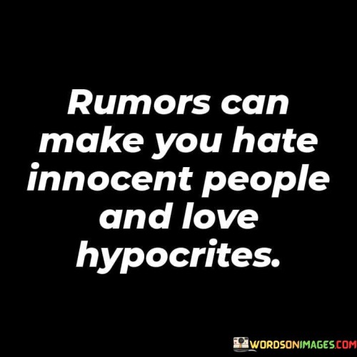 This quote talks about rumors. "Rumors can make you hate innocent people" means hearing false stories can make you dislike good people. "And love hypocrites" suggests believing lies can make you like dishonest people. It teaches us to be careful about believing and spreading rumors because they can lead to unfair judgments.

Rumors are like stories that may not be true. "Rumors can make you hate innocent people" shows how they can create negative feelings. "And love hypocrites" means they might also cause you to like people who pretend to be good but aren't. So, it's important to find out the truth before forming opinions about others.

In short, this quote warns us that rumors can trick us into disliking innocent folks and trusting dishonest ones. It tells us to be wise and not let rumors influence our feelings and thoughts about people without knowing the facts.