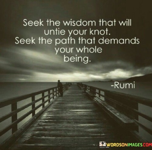 This quote is about seeking wisdom and finding your true path. "Seek the wisdom that will untie your knot" means look for knowledge that helps solve your problems. "Seek the path that demands your whole being" suggests finding a journey that makes you fully engaged and committed.

Imagine you have a problem like a knot in a string. "Seek the wisdom that will untie your knot" means you should learn things that can help solve your problem, like finding the right way to untangle the string. "Seek the path that demands your whole being" is like saying you should choose a way of life that makes you feel excited and involved, like a fun adventure.

In simple words, this quote tells us to learn things that help us solve our problems and choose a path in life that makes us feel happy and fully connected. It's like finding solutions for our troubles and doing things that make us feel alive and excited.