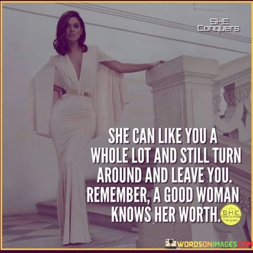 This quote emphasizes that a woman can genuinely care for someone, yet still choose to walk away from a situation that doesn't align with her self-worth. It highlights the idea that just because she likes someone doesn't mean she will compromise her own value or stay in a relationship that doesn't fulfill her needs and desires. This quote is a reminder that women should prioritize their self-respect and recognize their worth in any relationship.

The phrase "She can like you a whole lot and still turn around and leave you" underscores the notion that emotions alone aren't enough to sustain a relationship. It's essential for both partners to communicate, understand, and appreciate each other's worth to build a strong and lasting connection.

In essence, the quote conveys the importance of mutual respect and understanding in any relationship. It encourages individuals, particularly women, to value themselves and make choices that align with their self-worth, even if it means letting go of a person they care about deeply. It serves as a powerful reminder that a healthy relationship requires both parties to recognize and honor each other's value and boundaries.