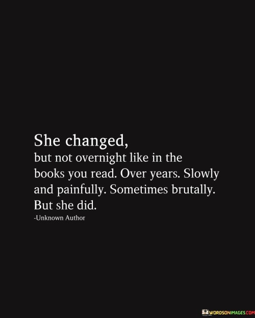 This quote describes the process of personal transformation that a woman undergoes, emphasizing that it is not a sudden change as depicted in fictional books, but a gradual and challenging journey that takes time.

The phrase "she changed but not overnight like in the books you read" acknowledges that real growth and change in a person's life are not instantaneous, unlike the quick transformations often portrayed in literature. Instead, it takes a considerable amount of time and effort.

The line "over a year, slowly and painfully, sometimes brutally, but she did" conveys that this woman's evolution was a prolonged and difficult process. It involved facing hardships, confronting painful truths, and enduring challenging situations.