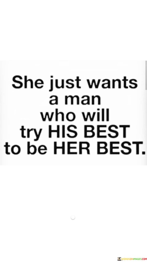 This quote conveys the desire of a woman to have a supportive and loving partner who puts effort into being the best version of himself for her. It reflects her wish for a relationship where both partners strive to bring out the best in each other.

By saying "She just wants a man who will try his best to be her best," it emphasizes the importance of mutual growth and support in a healthy relationship. The woman seeks a partner who will make an effort to understand and meet her needs, be considerate of her feelings, and support her goals and aspirations.

It also implies that she, too, is committed to being the best partner she can be for him. The quote highlights the importance of reciprocity and effort in building a strong and fulfilling connection, where both individuals contribute to each other's happiness and well-being.