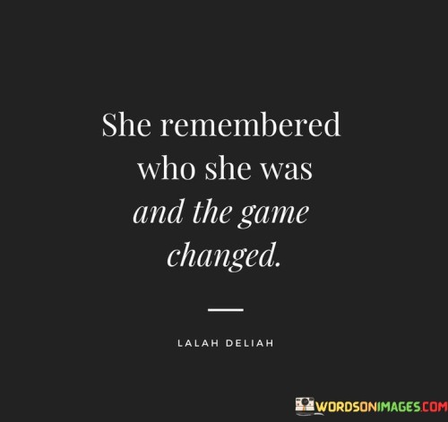 This quote signifies a transformative moment in a woman's life. It emphasizes the power of self-discovery and self-awareness. When a woman remembers her true identity, strengths, and worth, her perspective shifts, and her life takes on new meaning.

The phrase "she remembered who she was" suggests that the woman may have gone through a period of self-doubt, confusion, or challenges that caused her to lose sight of her true self. However, through introspection, growth, or external experiences, she reclaims her authentic self, embracing her unique qualities and potential.

"The game changed" implies that after this realization, her approach to life, relationships, and personal growth transforms. She becomes more confident, empowered, and focused. She navigates challenges with a newfound strength and purpose, making decisions that align with her core values and aspirations.