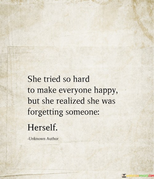 This quote reflects the struggle many women face in trying to please everyone around them, often at the expense of their own well-being. The phrase "she tried so hard to make everyone happy" suggests that this woman devoted a significant amount of time and energy to meeting the expectations and needs of others.

However, the second part of the quote, "she realized she was forgetting someone," reveals a moment of self-awareness and reflection. In her pursuit of making others happy, she neglected her own happiness and needs.