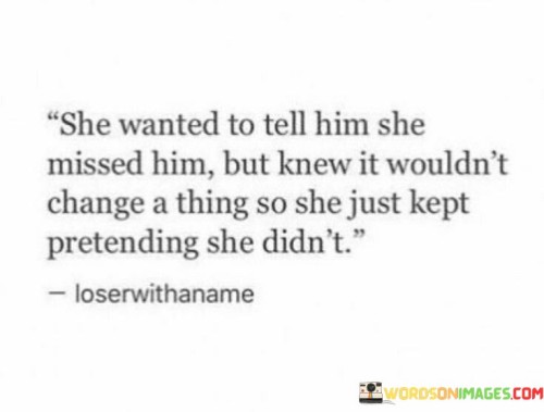 This poignant statement speaks to the inner struggle of a woman who longs to express her feelings to someone she misses deeply. However, she understands that revealing her emotions might not alter the current situation or bring them closer together. As a result, she chooses to conceal her true sentiments and continues to pretend as if she doesn't miss him.

The quote reflects the complexities of human emotions and relationships. Sometimes, despite the desire to reach out and communicate our feelings, we acknowledge that certain circumstances might not change or improve by doing so. In such moments, one may opt to protect themselves from potential disappointment or vulnerability by keeping their emotions hidden.

This woman's decision to withhold her feelings demonstrates her strength and resilience. Despite her longing, she chooses to maintain her composure and protect her heart. It's a poignant reminder that not all emotions need to be expressed outwardly, and self-preservation is sometimes essential in navigating the complexities of relationships.