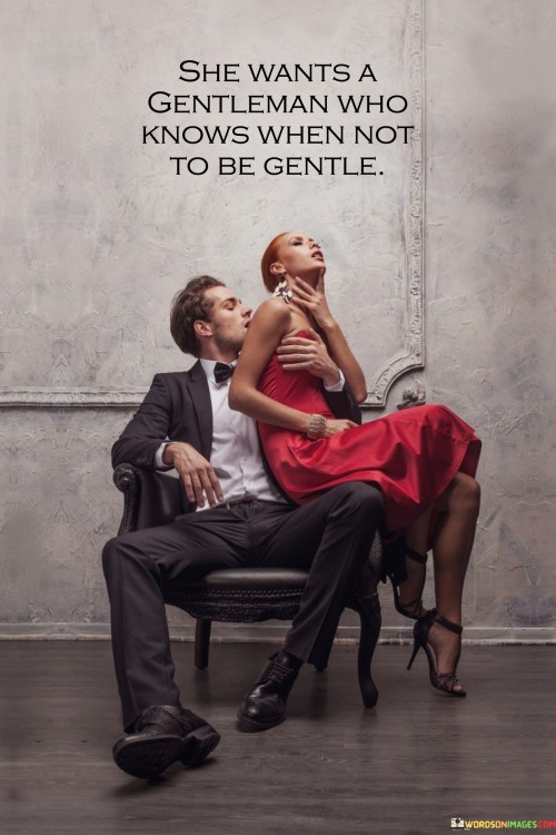 This statement portrays the desire of a woman for a partner who possesses both sensitivity and strength, understanding when to exhibit each quality appropriately. She seeks a gentleman who knows how to be gentle, caring, and considerate in their interactions but is also capable of standing firm and assertive when the situation calls for it.

In essence, the woman is looking for a partner who can adapt to various circumstances and respond accordingly. While she appreciates his gentle and compassionate side, she also values his ability to be strong, protective, and decisive when the need arises.

This quote emphasizes the importance of balance and versatility in a partner. It reflects the idea that a true gentleman understands that kindness and sensitivity should not be mistaken for weakness and that there are times when assertiveness and decisiveness are crucial traits to possess. It exemplifies the notion that a well-rounded partner knows when to display different aspects of their personality to meet the demands of different situations and to support their partner in the best possible way.