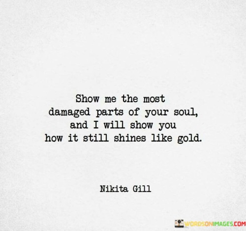 This quote talks about showing your inner self. "Show me the most damaged parts of your soul" means revealing your hidden hurts. "I will show you how it still shines like gold" suggests someone will help you see the goodness and strength within you, even when you've been through tough times.

Imagine your feelings are like a treasure. "Show me the most damaged parts of your soul" means sharing your feelings, even if they're hurt or broken. "I will show you how it still shines like gold" is like saying a caring person will help you see that your feelings are valuable and beautiful, even if they've been through hard times.

In simple words, this quote tells us that if we share our feelings with someone kind, they can help us see the good parts in ourselves, even when we feel hurt. It's like having a friend who helps you see the brightness in your heart, even when things feel tough.