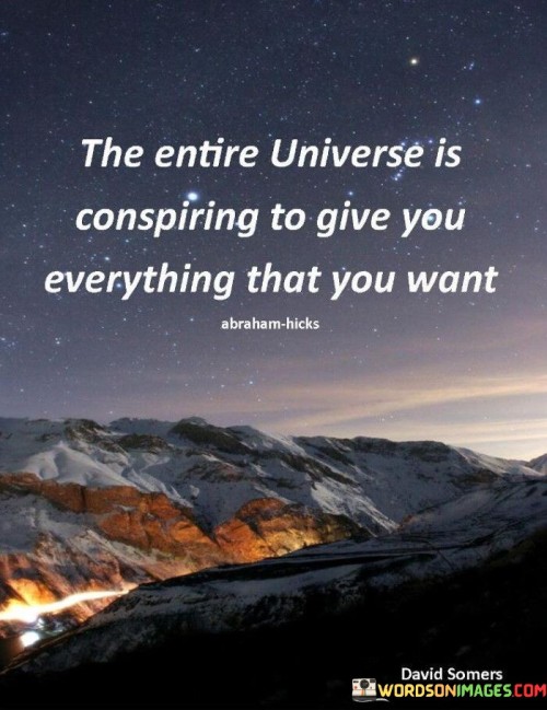 This quote is about the universe and what it provides. "The entire universe is to give you everything that you want" means that the world around us has the potential to provide us with what we desire. It's like a big gift-giver.

Imagine you're making a wish. "The entire universe is to give you everything that you want" is like saying the universe listens and tries to make your wishes come true.

In simple words, this quote suggests that the universe can offer you the things you want. It's like the universe's way of giving you what you desire, as if it's trying to make your wishes come true.