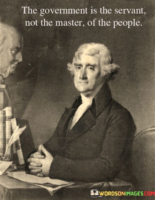 This quote is about the relationship between the government and the people. "The government is servant, not the master, of the people" means that the government should work for the people and do what the people want. It's like a helper that should listen and take care of the people's needs.

Imagine you have a helper at home. "The government is servant, not the master, of the people" is like saying the government is supposed to help and do what the people ask, just like a helper at home.

In simple words, this quote tells us that the government is like a worker for the people. It should do what the people need and follow their wishes, not control or boss them around. It's like a helper that is there to serve and take care of the people's interests.