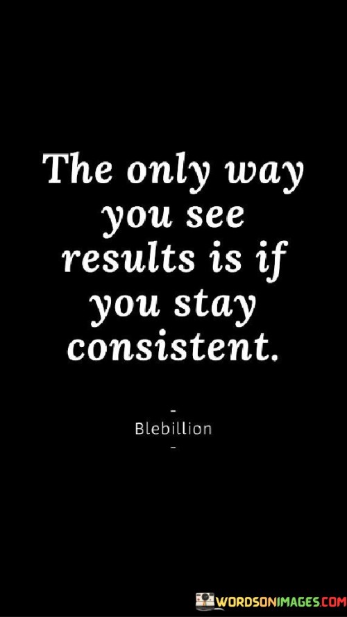 This quote is about achieving success through regular effort. "The only way you see results is if you stay consistent" means that if you keep doing something regularly and don't give up, you're more likely to see positive outcomes over time.

Imagine you're watering a plant. "The only way you see results is if you stay consistent" is like saying if you water the plant regularly, it will grow strong and healthy.

In simple words, this quote reminds us that if we want to see progress or success in anything, we need to keep working on it consistently. It's like practicing a sport or playing a game – the more you do it regularly, the better you become. Being patient and persistent can help us achieve our goals and get the results we want.