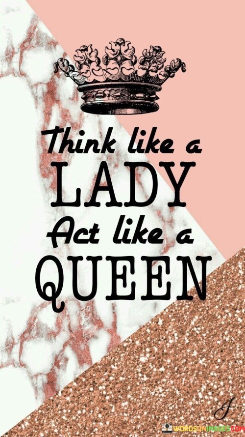 This quote encourages women to embody both elegance and strength in their demeanor and actions. It suggests that women should think with grace and sophistication, like a lady, while carrying themselves with confidence and authority, like a queen.

"Think like a lady" implies adopting a thoughtful and composed approach to situations, displaying refinement and tact in decision-making. It may also signify valuing manners, compassion, and empathy in interactions with others.

"Act like a queen" suggests exuding confidence, self-assurance, and leadership qualities. A queen is associated with authority and influence, making decisions with conviction and being assertive when needed.