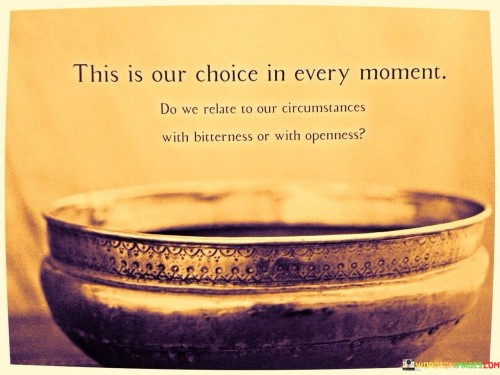 This quote means we have a decision to make when things happen – do we react with anger or with a positive attitude? "This is our choice in every moment" is like saying we can decide how to feel. It's up to us.

Think of it like picking a flavor of ice cream. "This is our choice in every moment" is like choosing between chocolate or vanilla. When something happens, we can choose to be upset (bitterness) or to be okay with it (openness).

In simple words, this quote tells us that when things happen, we can choose to be angry or to be understanding. It's like picking how we want to feel about what's going on. Just like we choose our favorite ice cream, we can choose our attitude towards situations.