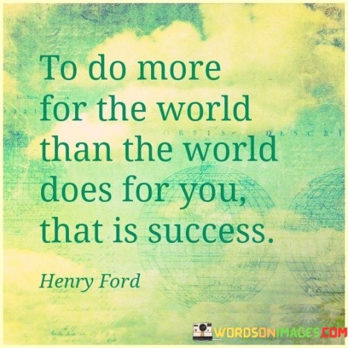 This statement offers a profound definition of success that revolves around making a positive impact on the world. It suggests that true success is achieved when an individual contributes more to the betterment of the world than they receive in return.

"To Do More For The World Than The World Does For You" implies that success is not solely about personal gain but about selflessly giving back and making a difference in the lives of others and the world at large.

"That Is Success" reaffirms the idea that this selfless contribution and service to others is the ultimate measure of success. In essence, this statement encourages individuals to prioritize acts of kindness, compassion, and generosity in their lives. It highlights the profound fulfillment that comes from making a positive impact on the world, emphasizing that this, above all else, is the essence of true success.