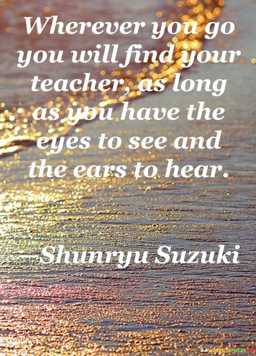 Imagine going on an adventure, like exploring a new place. This quote is saying that wherever you go, you can learn something from the people and things around you. It's like having a teacher everywhere you go.

Think of your eyes like special glasses and your ears like headphones. If you wear these "teacher" glasses and headphones, you can see and hear the lessons that the world is trying to show you. So, be curious and open to learning from everything around you.

When you have an open mind and pay attention, you can learn from everything. It's like having a magical ability to find wisdom everywhere. This quote reminds us to stay curious and aware, so we can keep learning and growing wherever we go.