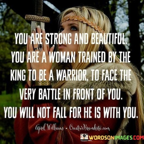 This quote is a powerful affirmation of strength, beauty, and courage. It portrays the woman as a warrior, trained by a king, and equipped to face any challenge that comes her way. The words celebrate her resilience and determination, suggesting that she will not be defeated in the face of adversity because the king is with her.

The phrase "You are strong and beautiful" acknowledges the woman's inner and outer qualities, recognizing her physical and emotional strengths. The mention of being "trained by the king to be a warrior" signifies her preparation and empowerment to face life's battles confidently.

The quote's central theme is one of unwavering faith and trust. It emphasizes that the woman need not fear or falter because the king, a symbol of divine protection or support, is by her side. This conveys the idea of spiritual or inner strength, reinforcing the belief that she is not alone in her struggles.