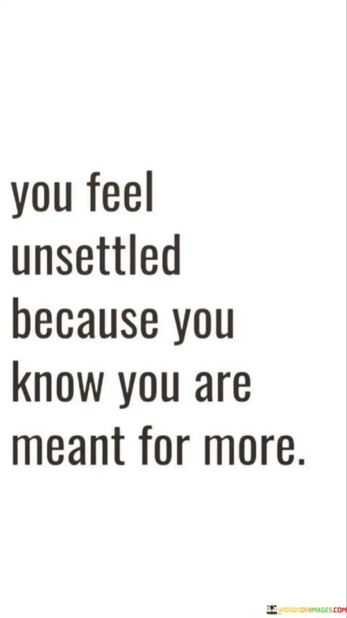 This quote suggests that feelings of unease or dissatisfaction may arise when someone senses an untapped potential within themselves. It implies that the individual recognizes their capacity for greater achievements or a higher purpose, leading to a sense of restlessness in their current circumstances.

The quote encourages self-awareness and introspection, urging individuals to acknowledge their inner yearnings for growth and fulfillment. It implies that the discomfort they feel is a sign of their innate potential and desire to pursue something greater in life.

Ultimately, the quote serves as a motivational reminder to embrace personal growth and seek opportunities that align with one's true aspirations. It encourages the individual to explore their capabilities, take risks, and pursue their passions, aiming for a more fulfilling and purposeful life.