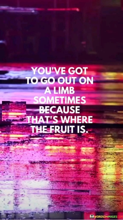 This quote encourages taking risks and stepping outside of one's comfort zone to achieve meaningful outcomes. It suggests that great rewards, symbolized by "fruit," often await those who are willing to take bold and daring actions.

The metaphor of "going out on a limb" implies venturing into unfamiliar territory or taking actions that may seem risky. It emphasizes the importance of pushing boundaries and embracing uncertainty in pursuit of growth and success.

In essence, the quote promotes the idea that significant achievements and opportunities may not be found in the familiar and safe spaces. Instead, they often lie in the uncharted territories where one is willing to take chances, demonstrating the value of embracing challenges and seeking out new experiences.