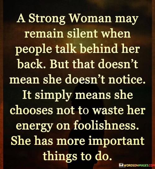 Absolutely, a strong woman possesses the wisdom and resilience to rise above petty gossip and negativity. She may be aware of people talking behind her back, but she chooses not to let it affect her or waste her precious energy on such trivial matters. Instead, she focuses on more meaningful and productive aspects of her life.

Remaining silent doesn't mean she is unaware or passive; it reflects her maturity and emotional intelligence. She understands that engaging in unnecessary drama or confrontations won't serve any positive purpose. Instead, she directs her energy towards pursuing her goals, taking care of herself, and nurturing her relationships with those who truly matter.

A strong woman recognizes her worth and doesn't need validation from others. She knows that her self-worth is not determined by the opinions of others or baseless rumors. She is secure in herself and her values, which shields her from the effects of gossip or negativity.