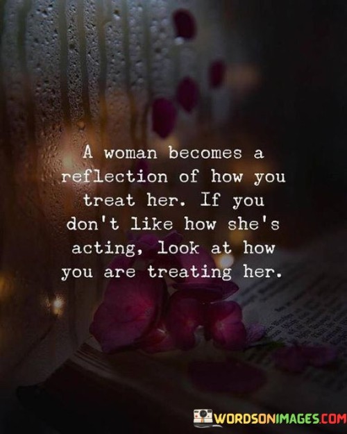 You have conveyed a profound truth about relationships. How a woman behaves and responds is often a reflection of how she is treated by those around her, particularly her partner. If you don't like her behavior or attitude, it's essential to take a closer look at how you are treating her.

When a woman feels loved, respected, and valued, she is more likely to reciprocate with love, kindness, and positivity. On the other hand, if she feels neglected, disrespected, or mistreated, it can lead to negative emotions and reactions.

The way we treat others directly influences their emotions and actions. If you want to see a positive change in a woman's behavior, it's crucial to treat her with love, kindness, and understanding. Show appreciation for her, listen to her thoughts and feelings, and make her feel cherished and supported.