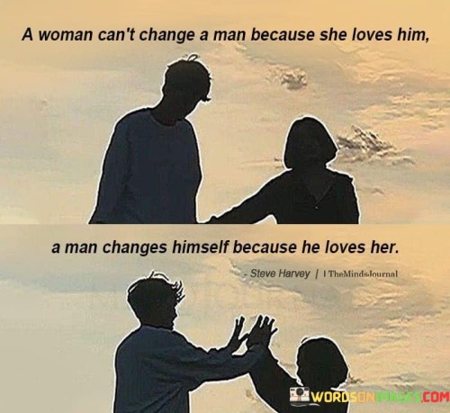 Indeed, a woman cannot change a man simply through her love for him. True change must come from within a person, driven by their own desire to grow and improve. If a man truly loves a woman and values the relationship, he will be motivated to change and better himself to become a better partner.

Love can inspire change, but it cannot force it. It's essential for both partners to recognize and embrace their own flaws and work towards personal growth. When two people are committed to mutual growth and support each other's development, their relationship can flourish.

A woman's love and support can provide encouragement and motivation for a man to change, but the change must ultimately come from his own willingness to improve. If a man is unwilling to change or does not recognize the need for personal growth, no amount of love from a woman will make a lasting difference.