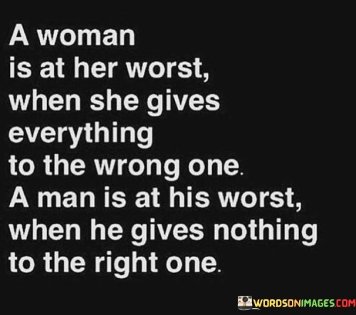 A woman is at her worst when she gives everything to the wrong one – investing her time, energy, and emotions in someone who doesn't appreciate or reciprocate her efforts. This can lead to heartbreak, disappointment, and a sense of being taken advantage of.

On the other hand, a man is at his worst when he gives nothing to the right one – failing to recognize and appreciate the love, support, and care that a good woman offers him. This behavior can cause hurt and resentment in the woman who deserves his affection and attention.

In both cases, the imbalance of giving and receiving creates a toxic dynamic in the relationship. When a woman gives too much to someone who doesn't value her, she risks losing her self-worth and neglecting her own needs. Similarly, when a man fails to reciprocate the love and effort of a deserving woman, he may miss out on a meaningful and fulfilling connection.