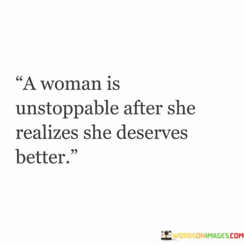 A woman is unstoppable after she realizes she deserves better. When she comes to the realization that she deserves to be treated with respect, love, and kindness, there is no force that can hold her back.

Once she understands her own worth and values herself, she becomes empowered to make positive changes in her life. She no longer tolerates mistreatment or settles for anything less than she deserves. Her self-confidence and self-love propel her forward, and she becomes determined to create a life that aligns with her true worth.

This newfound strength enables her to break free from toxic relationships, negative situations, and self-doubt. She becomes fearless in pursuing her dreams and goals, knowing that she is deserving of happiness and success.