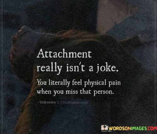 This quote underscores the profound nature of emotional attachment and the physical impact it can have. It suggests that the pain of missing someone can be so intense that it translates into actual physical discomfort.

The quote, "Attachment Really Isn't A Joke, You Literally Feel Physical Pain When You Miss That Person," emphasizes the seriousness of emotional connections and the way they can manifest in our bodies. It points to the depth of feelings involved in attachment.

This quote speaks to the deep emotional resonance that attachment brings and its ability to affect our well-being on multiple levels. It resonates with those who have experienced the physical and emotional impact of missing someone they're deeply attached to. It highlights the intricate interplay between our emotions and our bodies.