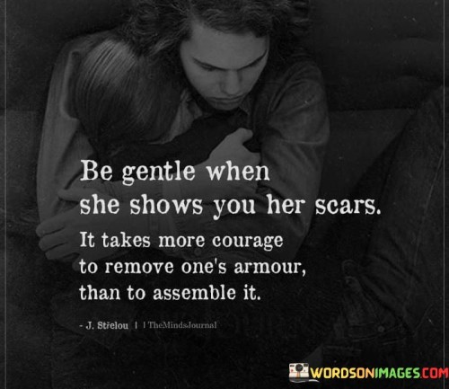 This quote conveys the importance of sensitivity when someone opens up about their vulnerabilities. It suggests that revealing one's scars and inner struggles requires more courage than putting up defenses.

The quote, "Be Gentle When She Shows You Her Scars, It Takes More Courage to Remove One's Armors Than to Assemble It," underscores the bravery required to share one's pain. It points to the vulnerability in lowering defenses and being authentic with others.

This quote speaks to the power of empathy and understanding in human interactions. It resonates with those who have experienced the challenge of revealing their vulnerabilities and the significance of having their struggles acknowledged gently. It emphasizes the importance of fostering safe and compassionate spaces for emotional expression.