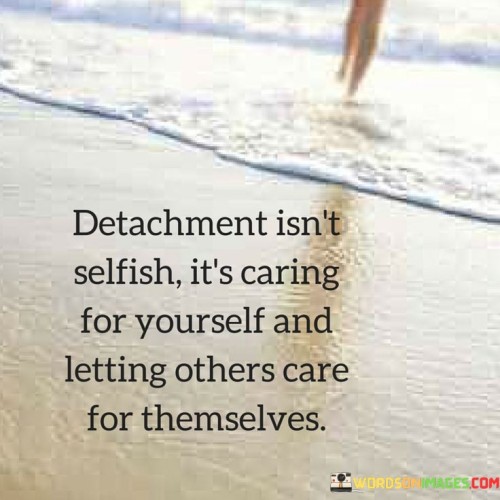 This quote explores the concept of detachment as a form of self-care and healthy boundaries. It suggests that detachment doesn't stem from a selfish desire to distance oneself from others, but rather from a place of understanding that individuals should take care of themselves while allowing others to do the same.

The quote highlights the importance of personal boundaries. It implies that detachment involves respecting the autonomy and well-being of both oneself and others. It's about recognizing that each person is responsible for their own emotional and mental state.

Ultimately, the quote speaks to the idea of balanced relationships. It encourages individuals to find a harmonious middle ground where they can provide support and care for others when needed, but also allow others the space to take care of themselves. This approach fosters healthier dynamics, where individuals maintain their independence while nurturing connections based on mutual respect and understanding.