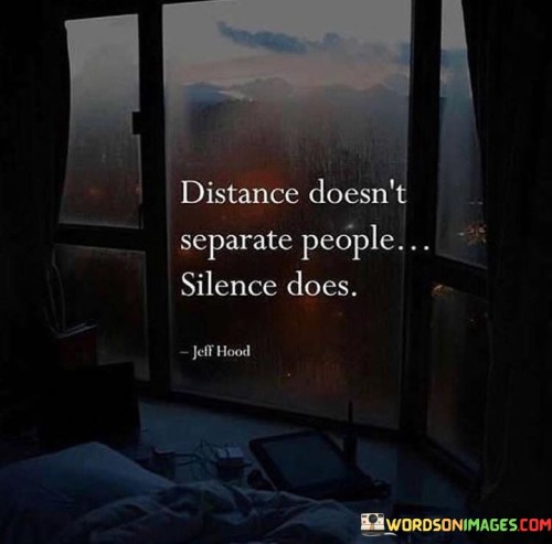 This quote underscores the significance of communication in maintaining relationships. "Distance doesn't separate" emphasizes that physical space alone doesn't hinder connections. "Silence does" underscores the role of communication breakdown in creating emotional distance. The quote conveys the idea that it's not the miles but the lack of conversation that drives people apart.

The quote highlights the importance of active engagement. It implies that silence, or the absence of meaningful interaction, is the real obstacle to maintaining connections. The absence of communication can lead to misunderstandings, emotional distance, and the gradual erosion of relationships.

In essence, the quote speaks to the need for open and honest communication to bridge any physical or emotional gaps. It emphasizes the value of staying connected through meaningful dialogue and highlights that maintaining relationships requires active effort in keeping the lines of communication open.