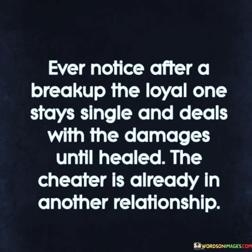 This quote sheds light on a common pattern observed after a breakup. It suggests that after a relationship ends, the person who was loyal and invested often remains single to heal, while the one who cheated quickly enters another relationship.

The quote, "Ever Notice After a Breakup, the Loyal One Stays Single and Deals with the Damages Until Healed, the Cheater Is Already in Another Relationship," captures the disparity in how individuals cope after a split. It underscores the different approaches to healing and moving forward.

This quote speaks to the aftermath of relationships and the contrasting ways people handle the emotional aftermath. It may resonate with those who have observed this trend and experienced the emotional process of healing after a breakup. It highlights the differences in healing timelines and the choices individuals make in response to heartbreak.