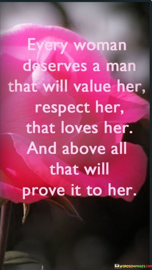 his quote emphasizes the importance of having a partner who genuinely values and respects a woman. It suggests that every woman deserves a man who not only loves her but also demonstrates that love through actions and behavior. Value her" highlights the significance of recognizing a woman's worth, appreciating her qualities, and cherishing her presence in the relationship.

"Respect her" underscores the importance of treating a woman with dignity, consideration, and admiration, acknowledging her autonomy and opinions.

"Loves all that will prove it to her" implies that a man's love should be demonstrated through consistent actions, not just words. It suggests that love is not just an emotion but an ongoing commitment to making the woman feel cherished, supported, and cared for.