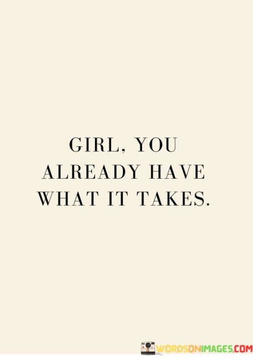 You, as a girl, already possess all the qualities and abilities needed for success. This quote emphasizes the idea that you don't need to search outside yourself for what it takes to achieve your goals; it's already within you. It's like having a treasure chest of skills and potential waiting to be unlocked.

This signifies the importance of self-belief and self-confidence. It suggests that recognizing your innate strengths and capabilities is the first step toward realizing your dreams. It's like having a key to unlock the doors to your aspirations, and that key is your own belief in yourself.

This quote is a reminder that you are enough just as you are. It's like knowing that you have all the ingredients to bake a delicious cake; you just need to mix them together and believe in the outcome. So, trust in yourself and your abilities, because you already have what it takes to succeed in life.