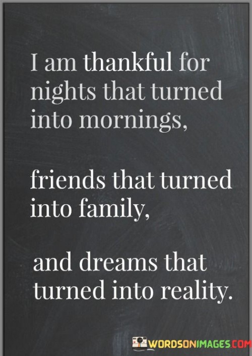 "I Am Thankful For Nights That Turned Into Mornings, Friends That Turned Into Family, and Dreams That Turned Into Reality" encapsulates appreciation for life's transformative moments. The quote expresses gratitude for the passing of challenging times, the deepening of relationships, and the fulfillment of aspirations.

The quote highlights the beauty of transition from darkness to light. It suggests that even in difficult times, the promise of a new day brings hope. The transformation of friendships into family emphasizes the depth of emotional connections, while the realization of dreams underscores the power of determination and hard work.

In essence, this quote captures the essence of gratitude for life's journey. It celebrates the progression from struggle to triumph, acquaintances to cherished bonds, and aspirations to achievements. It encourages cherishing moments of growth, connection, and success, fostering a positive outlook on life's various phases.