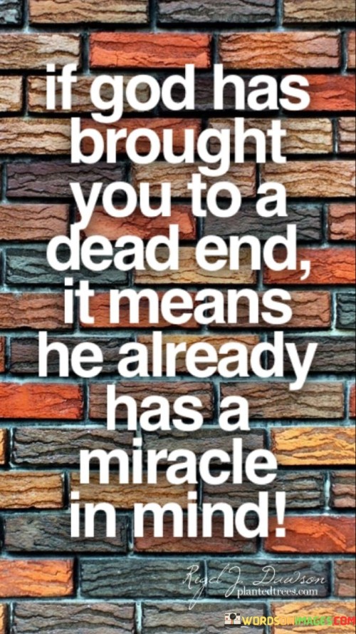 At its core, this quote emphasizes the idea that when individuals face seemingly insurmountable obstacles or find themselves in difficult circumstances, it may be a sign that God has a greater plan or miracle in store for them. It suggests that God's ways are often mysterious and beyond human comprehension, and what may appear as a dead end could, in fact, be the prelude to a miraculous turn of events.

The quote encourages individuals to maintain faith and trust in God, even when confronted with seemingly impossible situations. It implies that God's intervention can bring about unexpected solutions, opportunities, or outcomes that surpass human expectations.

In essence, "If God has brought you to a dead end, it means He already has a miracle in mind" serves as a source of hope and inspiration, reminding individuals to have faith in the divine plan, even when faced with adversity. It underscores the belief that God's miracles can manifest in the most unlikely and challenging circumstances.