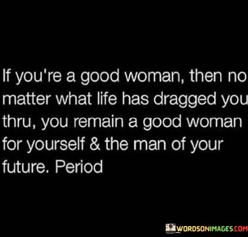 If you're a good woman, then no matter what life has dragged you through, you will remain a good woman for yourself and the man of your future. Your character, values, and integrity define who you are, and they are not shaken by the challenges and hardships that come your way.

You understand the importance of self-love and self-respect, and you prioritize your well-being and growth. Despite facing adversity, you hold onto your goodness and kindness, never allowing bitterness or negativity to consume your heart.

Your strength and resilience are reflected in the way you handle difficult situations with grace and dignity. You don't let the past define you; instead, you learn from it and use those experiences to become even better.