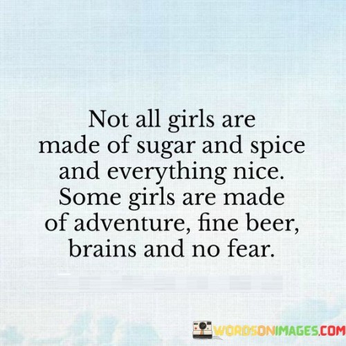 Absolutely! Not all girls fit the traditional mold of being sweet and delicate. Some girls are made of adventure, a love for fine beer, intelligence, and fearlessness. These girls embrace life with a bold and adventurous spirit, seeking new experiences and challenges.

Instead of conforming to societal expectations, they break free from stereotypes and pursue their passions fearlessly. They have the courage to explore the unknown, try new things, and take risks. Their intelligence and wit shine through in their actions and decisions, making them formidable and inspiring individuals.

These girls show that there is strength and beauty in embracing one's unique qualities and being unapologetically themselves. They challenge the idea that girls should be limited by traditional roles and show that they can be just as adventurous, capable, and fearless as anyone else.