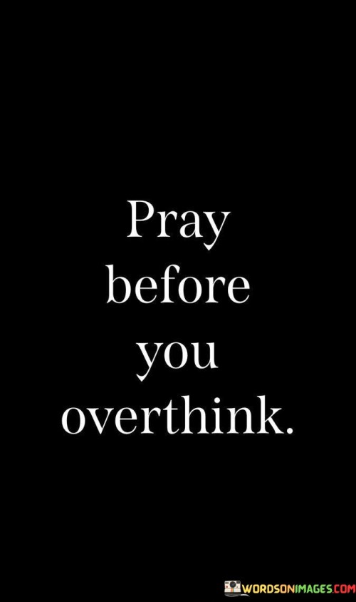 At its core, this quote suggests that when individuals find themselves facing difficult decisions, uncertainties, or challenging situations, it can be beneficial to pause and turn to prayer as a means of seeking divine wisdom, perspective, and peace. Instead of allowing anxious or negative thoughts to dominate their minds, individuals are encouraged to invite a higher power, often symbolized as God, into their contemplation and decision-making process.

The quote underscores the idea that prayer can serve as a source of clarity and guidance, helping individuals make sound decisions and navigate their thoughts and emotions with greater wisdom and serenity. It highlights the belief that turning to prayer can provide a sense of relief from the mental burden of overthinking.

In essence, "Pray before you overthink" encourages individuals to trust in the power of prayer as a way to find balance, calmness, and direction in their thoughts and decision-making processes, especially when faced with complex or overwhelming situations. It suggests that prayer can be a valuable tool for managing stress and uncertainty in a more centered and grounded manner.