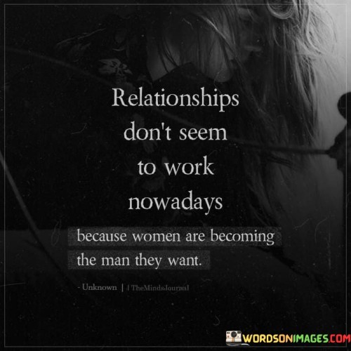 It is essential to recognize that relationships can be challenging for various reasons, and generalizing about women becoming the man they want can oversimplify the complexities involved. In modern society, both men and women are evolving, redefining traditional gender roles, and seeking equal partnerships.

In the past, societal norms often placed women in more passive or submissive roles within relationships, while men were expected to take on dominant or leadership positions. However, as societal attitudes change and gender equality becomes more valued, women are rightfully pursuing their ambitions, careers, and personal growth.

Women today are empowered and independent, striving for success in various areas of life, including their professional and personal aspirations. They seek to be equal partners in relationships, sharing responsibilities, decision-making, and supporting each other's dreams.