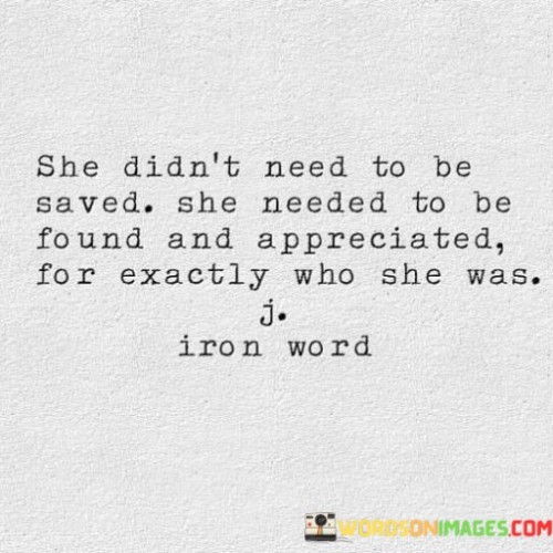 She didn't need to be saved; she needed to be found and appreciated for exactly who she was. This strong and independent woman had no desire to be rescued, as she was not a damsel in distress waiting for a hero. Instead, she longed for someone who could see and value her for the unique and amazing person she already was.

She embraced her individuality and walked confidently on her own path. She didn't seek validation from others or depend on anyone to complete her. Instead, she knew her worth and cherished her strengths and vulnerabilities alike.

In a world that sometimes expects women to conform to certain stereotypes or ideals, she dared to be herself fully and authentically. She was not interested in being someone she was not, and she refused to compromise her integrity for the sake of others' expectations.