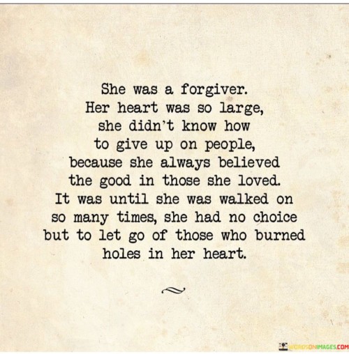 She was a forgiver, with a heart so large that she couldn't help but see the good in those she loved. She believed in second chances and gave people the benefit of the doubt, even when they had hurt her before. Her capacity for forgiveness was immense, and she held on to the hope that people could change and learn from their mistakes.

However, this kind-heartedness also made her vulnerable. There were times when she was taken advantage of and walked on by those she cared for deeply. Despite the pain and heartache, she still found it difficult to let go of those who had hurt her. It was as if her heart refused to give up on them, hoping that they would realize their wrongs and change their ways.

But there came a point when she had to face reality. She couldn't keep holding on to those who repeatedly burned holes in her heart. It wasn't healthy for her, and it was preventing her from finding the happiness and peace she deserved. So, with a heavy heart, she made the difficult decision to let go of those who had hurt her the most.