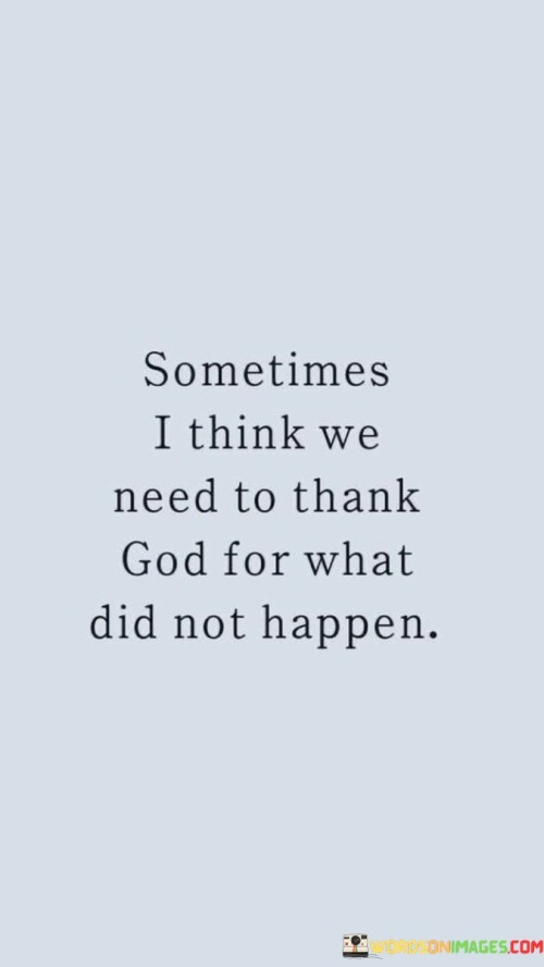 At its core, this quote suggests that there are situations or events that individuals may have wished for or expected, but which, in hindsight, they realize were not in their best interest or would have brought them harm or difficulties. It emphasizes the importance of recognizing that God's wisdom and providence can protect individuals from certain undesirable outcomes.

The quote encourages individuals to cultivate a mindset of gratitude not only for the things that have occurred but also for the things that did not happen. It highlights the idea that sometimes unanswered prayers or unfulfilled wishes can be blessings because they prevent individuals from encountering negative consequences.

In essence, "Sometimes I think we need to thank God for what did not happen" invites individuals to reflect on the bigger picture of their lives and to appreciate that God's protection and guidance extend to the outcomes that may have been averted. It underscores the belief that divine providence operates in mysterious and protective ways, often shielding individuals from harm without them even realizing it.