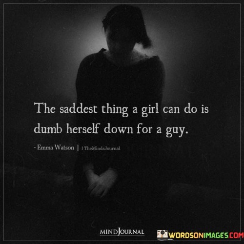 The quote "The Saddest Thing A Girl Can Do Is Dumb Herself Down for a Guy" sheds light on the societal pressure some women may face to compromise their intelligence or capabilities in order to appeal to a romantic partner. It underscores the unfortunate consequence of sacrificing one's authenticity and potential for the sake of a relationship.

The quote highlights the importance of self-respect and staying true to one's identity. Diminishing one's intellect or talents to conform to societal expectations can lead to personal dissatisfaction and missed opportunities for growth. It underscores the value of being with someone who appreciates and supports one's true self.

Additionally, the quote challenges traditional gender norms and stereotypes. It points out that genuine connections should be built on mutual respect and admiration. Pretending to be less intelligent or capable undermines both individuals' potential for authentic and meaningful interaction.