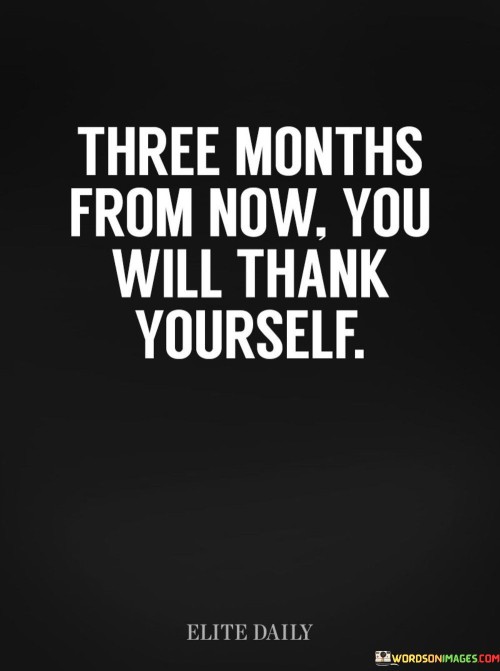 "Three Months From Now, You Will Thank Yourself" implies that taking positive actions in the present will lead to future gratitude. This quote encourages making choices and putting in effort that may not be immediately apparent but will yield benefits in the future. It emphasizes the value of foresight and proactive decision-making for personal growth and well-being.

The quote suggests that the decisions made today will impact one's life positively in three months. It promotes a mindset of delayed gratification, where present efforts contribute to future rewards. By staying committed to goals, cultivating good habits, and making productive choices, individuals can anticipate a sense of accomplishment and gratitude in the upcoming months.

In essence, this quote encourages individuals to invest in their future selves. It underscores the idea that small, consistent efforts today lead to significant improvements down the road. By focusing on long-term gains rather than immediate results, individuals can navigate challenges and work toward their aspirations with the assurance that their efforts will yield positive outcomes that they'll be thankful for in the future.