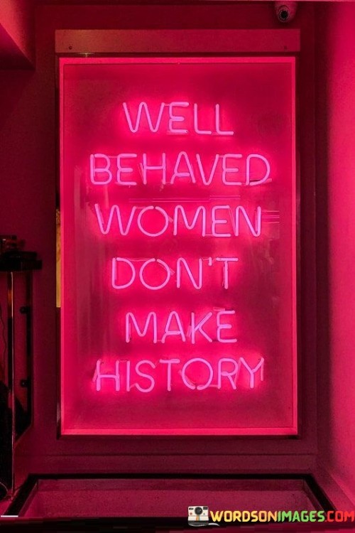 This quote challenges the idea that conforming to societal norms and expectations is the only path to recognition or success. It suggests that women who have made significant contributions to history often did so by defying conventions and societal expectations.

The phrase "well-behaved women" refers to women who adhere to traditional roles and norms, often suppressing their voices or ambitions to fit into the prescribed mold.

The quote celebrates women who have broken barriers, challenged the status quo, and made history through their courage, determination, and rebellion against societal norms. It encourages women to be bold, assertive, and unafraid to stand up for what they believe in, as these are often the actions that lead to transformative changes and achievements.